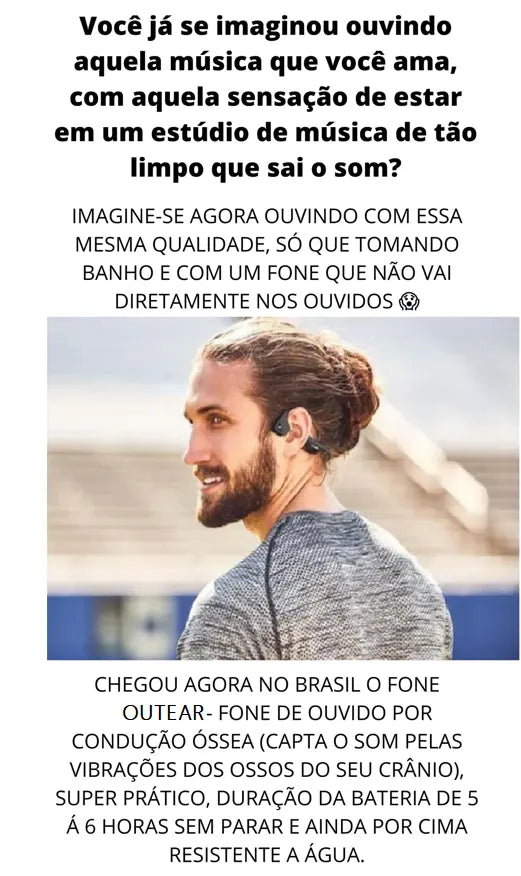 Você já se imaginou ouvindo aquela música que você ama, com aquela sensação de estar em um estúdio de música de tão limpo que sai o som? Imagine-se agora ouvindo com essa mesma qualidade, só que tomando banho e com um fone que não vai diretamente nos ouvidos. Chegou agora no Brasil o fone Outear-Fone de Ouvido por condução óssea (capta o som pelas vibrações dos ossos do seu crânio), Super prático, duração da bateria de 5 à 6 horas sem parar e ainda por cima resistente a Água.