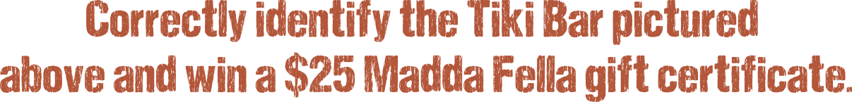 Correctly identify the Tiki Bar pictured above and win a $25 Madda Fella gift certificate.