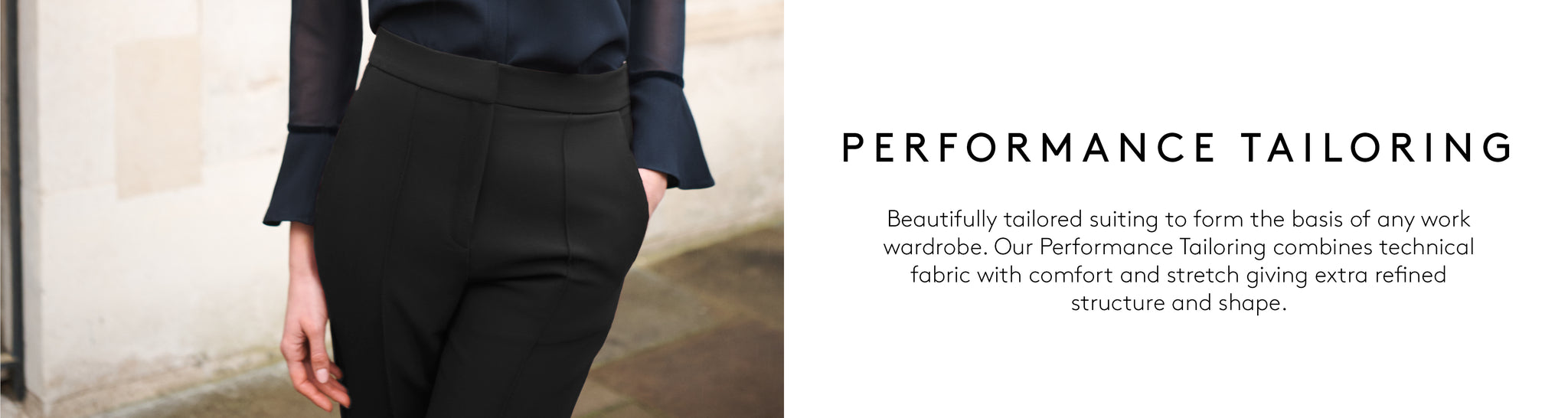 Beautifully tailored suiting to form the basis of any work  wardrobe. Our Performance Tailoring combines technical  fabric with comfort and stretch giving extra refined  structure and shape.