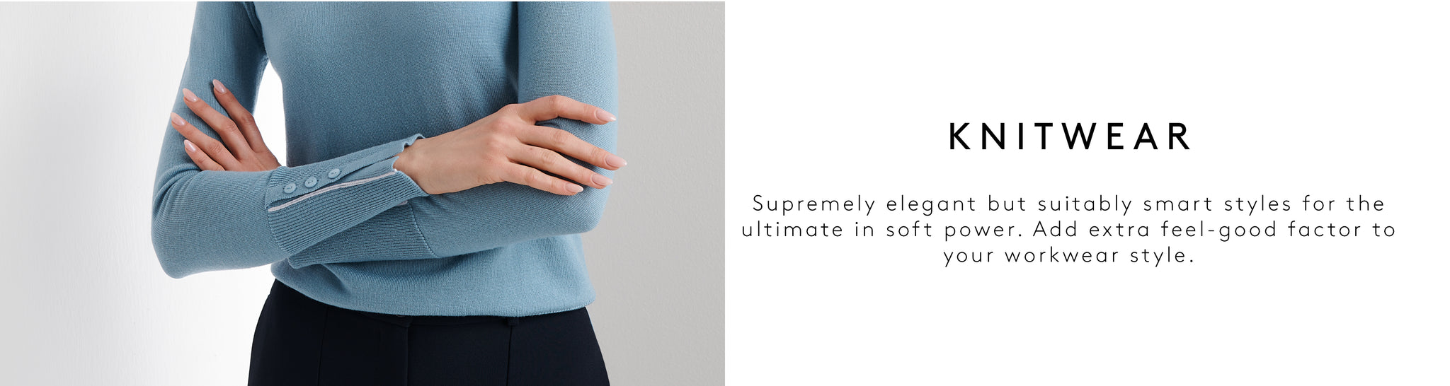 Supremely elegant but suitably smart styles for the ultimate in soft power. Add extra feel-good factor to your workwear style.