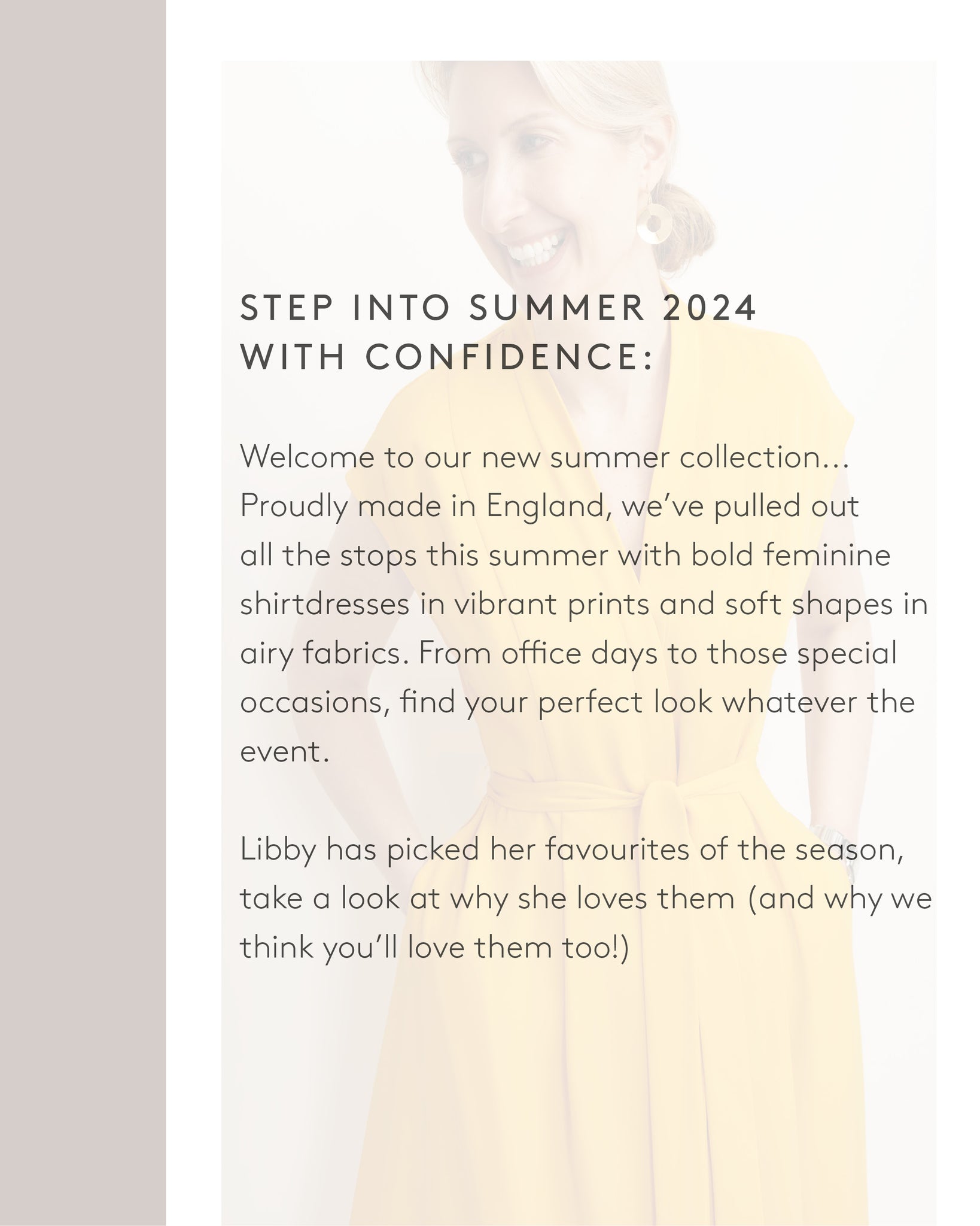 STEP INTO SUMMER 2024 WITH CONFIDENCE: Welcome to our new summer collection... Proudly made in England, we ve pulled out all the stops this summer with bold feminine shirtdresses in vibrant prints and soft shapes in airy fabrics. From office days to those special occasions, find your perfect look whatever the event. Libby has picked her favourites of the season, take a look at why she loves them (and why we think you'll love them too!)