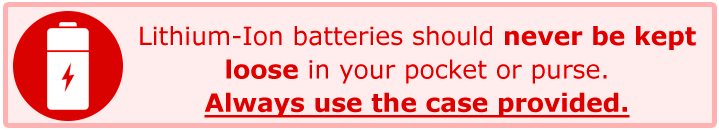 Lithium-Ion batteries should never be kept loose in your pocket or purse. Always use the case provided.