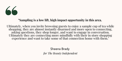 "Sampling is a low lift, high impact opportunity in this area. Ultimately, when you invite browsing guests to enjoy a sample cup of tea while shopping, they are almost instantly disarmed and more open to connecting, asking questions, they shop longer, and want to engage in conversation. Ultimately they are connecting more mindfully with their in store shopping experience and want to take some of that connection home with them."