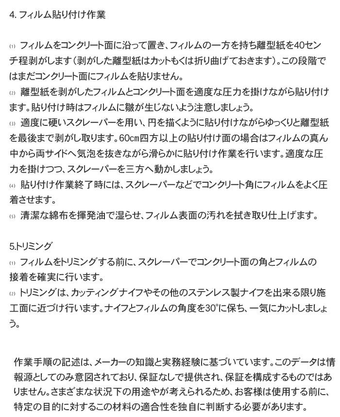 フィルム貼り付け作業  ⑴　フィルムをコンクリート面に沿って置き、フィルムの一方を持ち離型紙を40センチ程剥がします（剥がした離型紙はカットもくは折り曲げておきます）。この段階ではまだコンクリート面にフィルムを貼りません。 ⑵　離型紙を剥がしたフィルムとコンクリート面を適度な圧力を掛けながら貼り付けます。貼り付け時はフィルムに皺が生じないよう注意しましょう。 ⑶　適度に硬いスクレーパーを用い、円を描くように貼り付けながらゆっくりと離型紙を最後まで剥がし取ります。60㎝四方以上の貼り付け面の場合はフィルムの真ん中から両サイドへ気泡を抜きながら滑らかに貼り付け作業を行います。適度な圧力を掛けつつ、スクレーパーを三方へ動かしましょう。