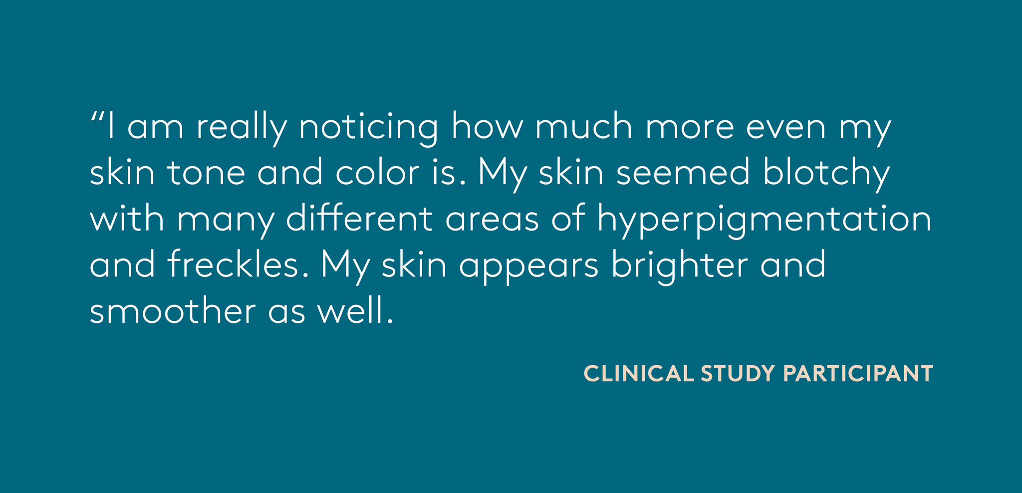 quote from clinical study participant: I am really noticing how much more even my skin tone and color is. My skin seemed blotchy with many different areas of hyperpigmentation and freckles. My skin appears brighter and smoother as well.