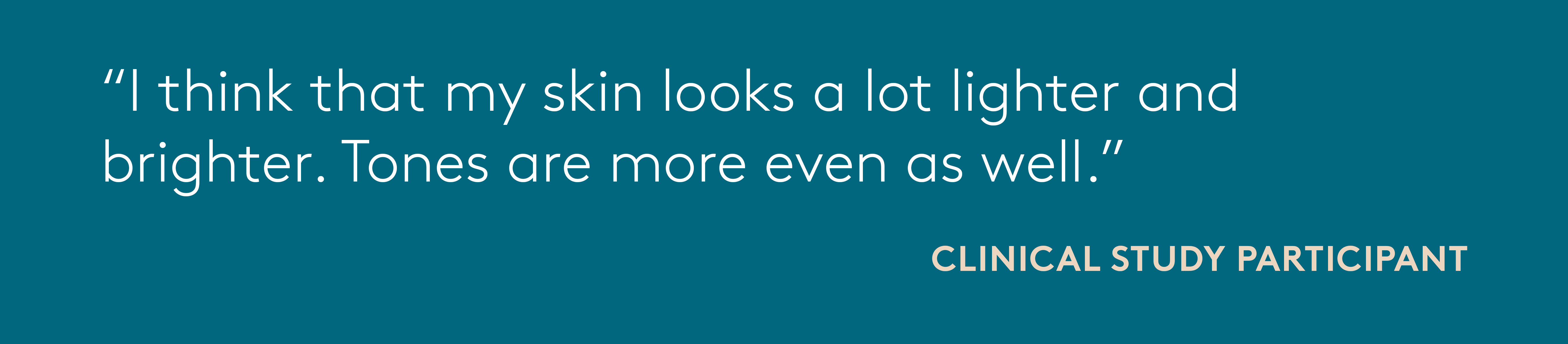 quote from clinical study participant: I think that my skin looks a lot lighter and brighter. Tones are more even as well.