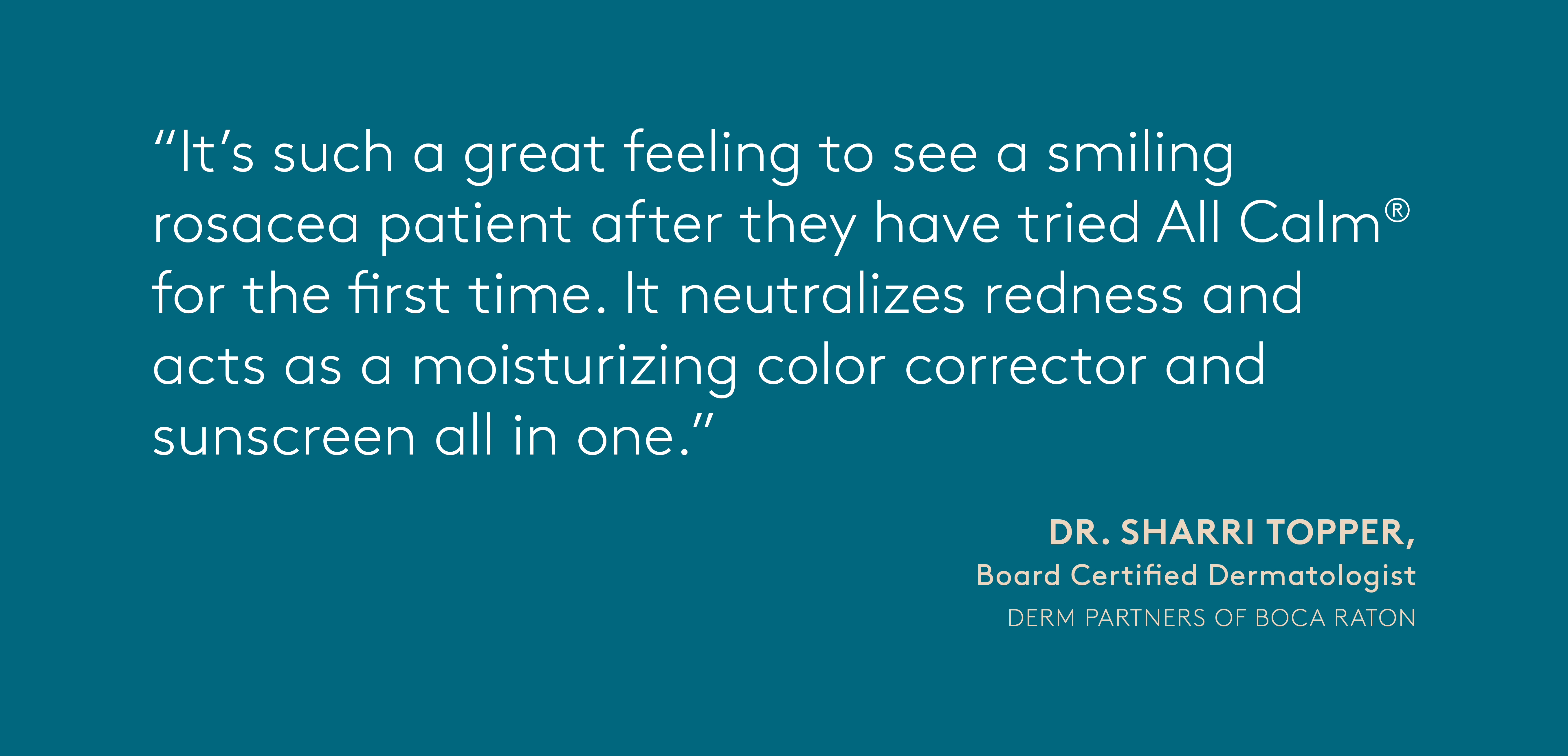 quote from Dr. Sharri Topper, Board Certified Dermatologist at Derm Partners of Boca Raton: It's such a great feeling to see a smiling rosacea patient after they have tried All Calm for the first time. It neutralizes redness and acts as a moisturizing color corrector and sunscreen all in one.