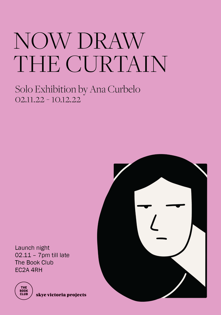 Pink exhibition poster. Text says: Now Draw the Curtain, Solo exhibition by Ana Curbelo, 03.11.22 - 10.12.22, Launch night 03.11 7pm till late. The Book Club, Skye Victoria Projects. The poster includes a black and white illustration of a face staring.