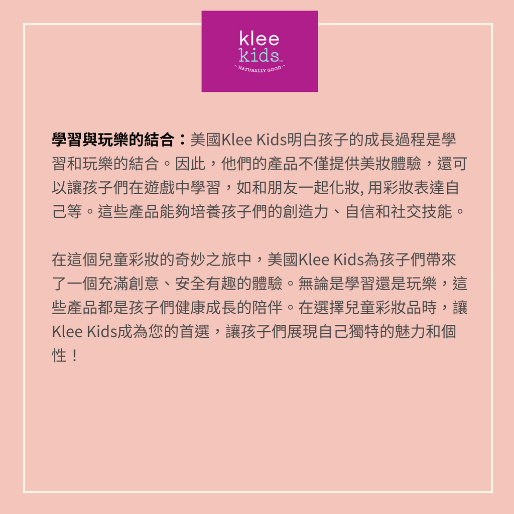 安全的成分：美國Klee Kids充分考慮了孩子皮膚的特性，選擇使用天然、無害的礦物彩妝。這些成分不含對皮膚有害的化學物質，如防腐劑、合成色素和香料。大分子不會被毛孔吸收,家長可以放心地讓孩子們享受彩妝的樂趣，而不用擔心潛在的危險。  有趣的設計：美國Klee Kids的彩妝產品充滿了富有想像力和趣味性主題。不僅可以讓孩子們體驗彩妝的樂趣，還能激發他們的創造力和表達自己的機會。從繽紛的彩妝餅到有趣的唇膏，每個產品都是一個充滿探索的冒險。  學習與玩樂的結合：美國Klee Kids明白孩子的成長過程是學習和玩樂的結合。因此，他們的產品不僅提供美妝體驗，還可以讓孩子們在遊戲中學習，如和朋友一起化妝, 用彩妝表達自己等。這些產品能夠培養孩子們的創造力、自信和社交技能。  在這個兒童彩妝的奇妙之旅中，美國Klee Kids為孩子們帶來了一個充滿創意、安全有趣的體驗。無論是學習還是玩樂，這些產品都是孩子們健康成長的陪伴。在選擇兒童彩妝品時，讓Klee Kids成為您的首選，讓孩子們展現自己獨特的魅力和個性！