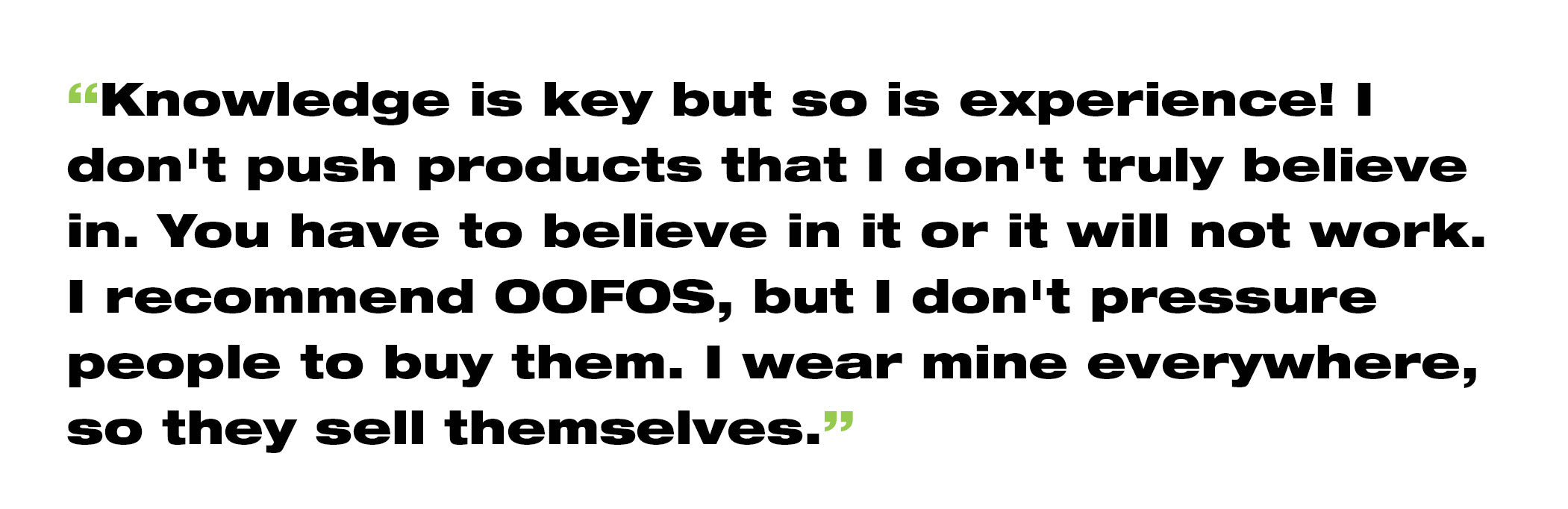 “Knowledge is key but so is experience! I don't push products that I don't truly believe in. You have to believe in it or it will not work. I recommend OOFOS, but I don't pressure people to buy them. I wear mine EVERYWHERE so they sell themselves.”