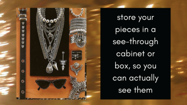 Store your pieces in a see through cabinet or box, so you can actually see them