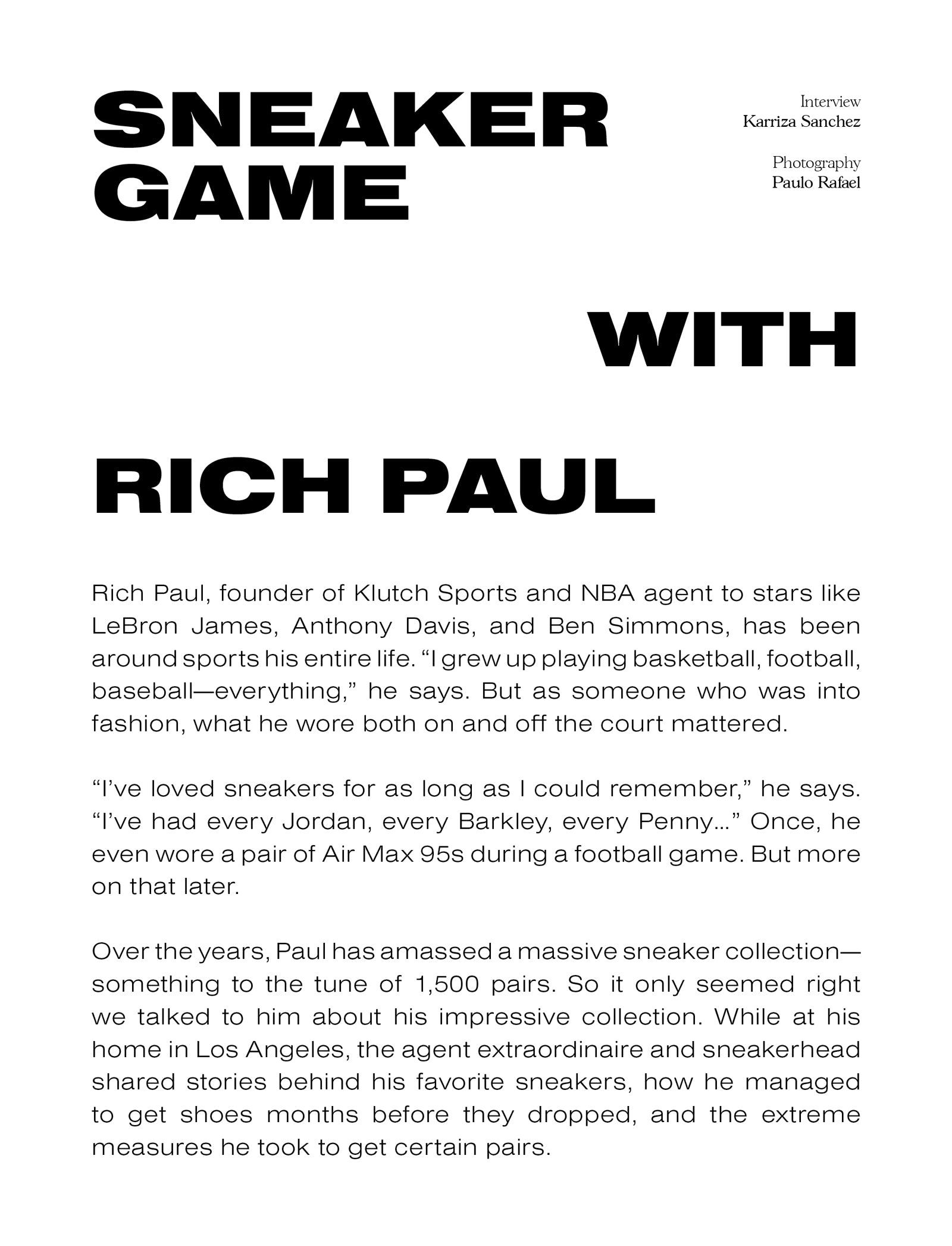 Sneaker Game with Rich Paul. Interview - Karriza Sanchez. Photography - Paulo Rafael. Rich Paul, founder of Klutch Sports and NBA agent to stars like LeBron James, Anthony Davis, and Ben Simmons, has been around sports his entire life. “I grew up playing basketball, football, baseball—everything,” he says. But as someone who was into fashion, what he wore both on and off the court mattered. “I’ve loved sneakers for as long as I could remember,” he says. “I’ve had every Jordan, every Barkley, every Penny…” Once, he even wore a pair of Air Max 95s during a football game. But more on that later. Over the years, Paul has amassed a massive sneaker collection— something to the tune of 1,500 pairs. So it only seemed right we talked to him about his impressive collection. While at his home in Los Angeles, the agent extraordinaire and sneakerhead shared stories behind his favorite sneakers, how he managed to get shoes months before they dropped, and the extreme measures he took to get certain pairs.