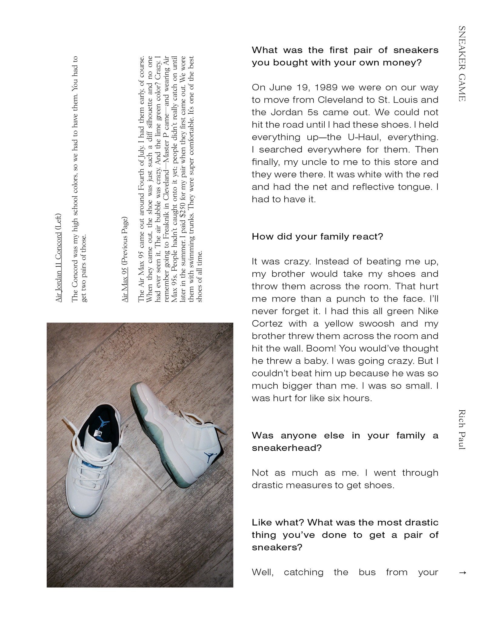 What was the first pair of sneakers you bought with your own money? On June 19, 1989 we were on our way to move from Cleveland to St. Louis and the Jordan 5s came out. We could not hit the road until I had these shoes. I held everything up—the U-Haul, everything. I searched everywhere for them. Then finally, my uncle to me to this store and they were there. It was white with the red and had the net and reflective tongue. I had to have it. How did your family react? It was crazy. Instead of beating me up, my brother would take my shoes and throw them across the room. That hurt me more than a punch to the face. I’ll never forget it. I had this all green Nike Cortez with a yellow swoosh and my brother threw them across the room and hit the wall. Boom! You would’ve thought he threw a baby. I was going crazy. But I couldn’t beat him up because he was so much bigger than me. I was so small. I was hurt for like six hours. Was anyone else in your family a sneakerhead? Not as much as me. I went through drastic measures to get shoes. Like what? What was the most drastic thing you’ve done to get a pair of sneakers? Well, catching the bus from your... Air Jordan 11 Concord (Left) The Concord was my high school colors, so we had to have them. You had to get two pairs of those.