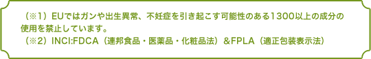 （※1）EUではガンや出生異常、不妊症を引き起こす可能性のある1300以上の成分の使用を禁止しています。（※2）INCI:FDCA（連邦食品・医薬品・化粧品法）＆FPLA（適正包装表示法）