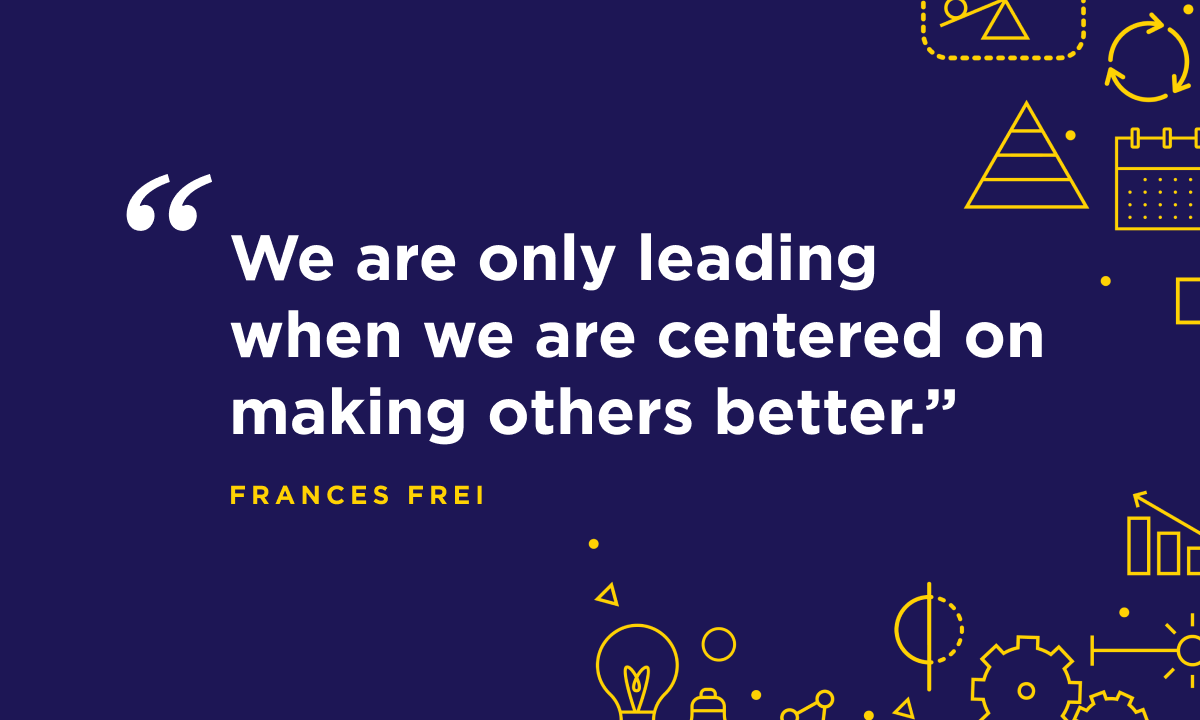 “We are only leading when we are centered on making others better.” - Harvard Business School Professor Frances Frei.