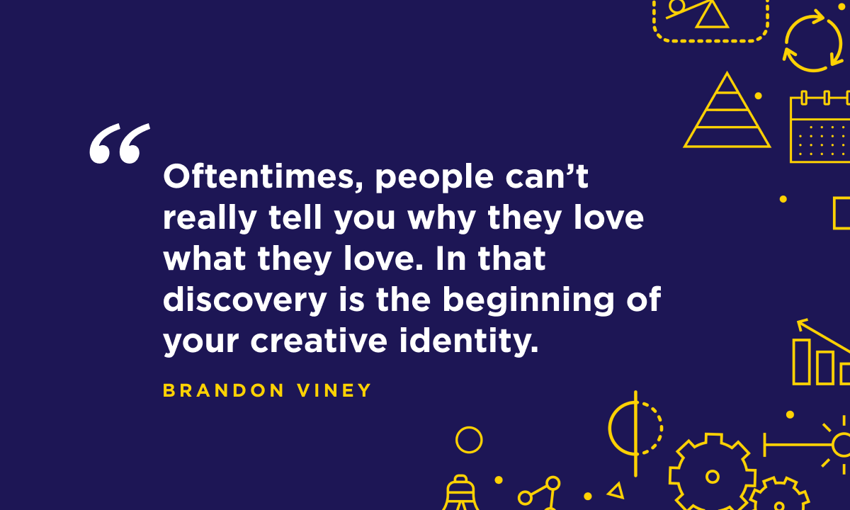 “Oftentimes, people can’t really tell you why they love what they love. In that discovery is the beginning of your creative identity.” - Brandon Viney