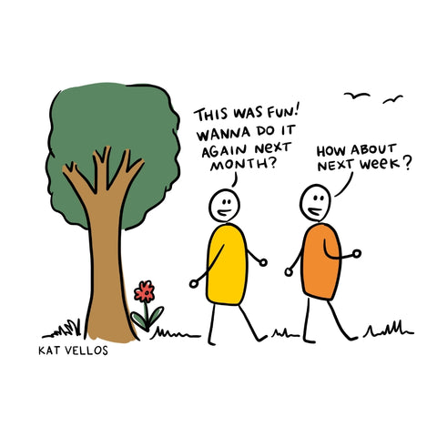 Two people walking outside. One person says “This was fun! Wanna do it again next month?” The other person says, “How about next week?”