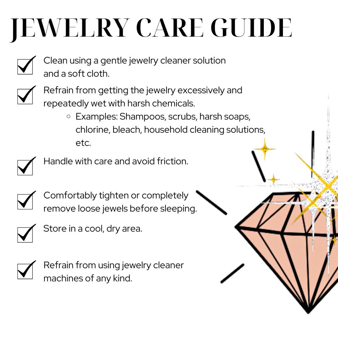 <p><span>To maintain our jewelry's high quality metal plating:</span></p> <ul> <li><span>Refrain from getting the jewelry excessively and repeatedly <strong>wet with chemicals.</strong></span></li> <ul> <li>Examples: Shampoos, lotion, scrubs, harsh soaps, chlorine, bleach, household cleaning solutions, etc.</li> </ul> <li>Clean using a gentle jewelry cleaner solution and a soft cloth.</li> <li>Handle with care and avoid friction.</li> <li>Comfortably tighten loose jewels before sleeping.</li> <li>Store in a cool, dry area.</li> <li>Refrain from using jewelry cleaner machines of any kind. </li> </ul>