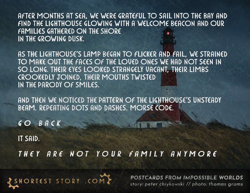 Short story: After months at sea, we were grateful to sail into the bay and find the lighthouse glowing with a welcome beacon and our families gathered on the shore in the growing dusk.  As the lighthouse's lamp began to flicker and fail, we strained to make out the faces of the loved ones we had not seen in so long. Their eyes looked strangely vacant, their limbs crookedly joined, their mouths twisted in the parody of smiles.  And then we noticed the pattern of the lighthouse's unsteady beam. Repeating dots and dashes. Morse code.  G O  B A C K  It said.  T H E Y  A R E  N O T  Y O U R  F A M I L Y  A N Y M O R E