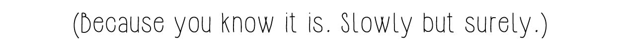 (Because you know it is. Slowly but surely.)