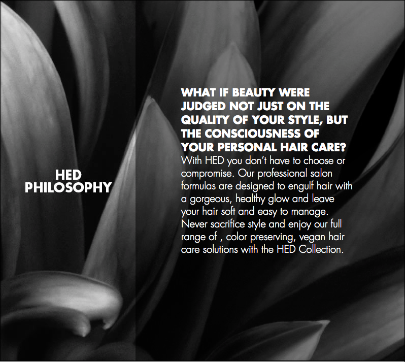 WHAT IF BEAUTY WERE JUDGED NOT JUST ON THE QUALITY OF YOUR STYLE, BUT THE CONSCIOUSNESS OF YOUR PERSONAL HAIR CARE? With HED you don’t have to choose or compromise. Our professional salon formulas are designed to engulf hair with a gorgeous, healthy glow and leave your hair soft and easy to manage. Never sacrifice style and enjoy our full range of , color preserving, vegan hair care solutions with the HED Collection.