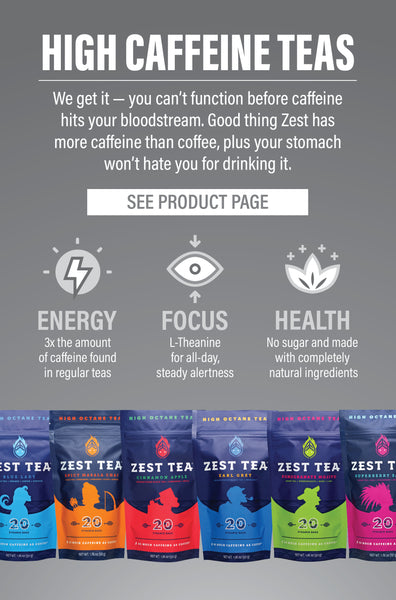 HIGH CAFFEINE TEAS  We get it - you can't function before caffeine hits your bloodstream. Good thing Zest has more caffeine than coffee, plus your stomach won't hate you for drinking it.   ENERGY: 3X the amount of caffeine found in regular teas FOCUS: L-Theanine for all-day, steady alertness HEALTH: No sugar and made with completely natural ingredients  SEE PRODUCT PAGE