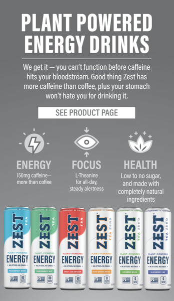 PLANT POWERED ENERGY DRINKS  We get it - you can't function before the caffeine hits your bloodstream. Good thing Zest has more caffeine than coffee, plus your stomach won't hate you for drinking it.   ENERGY: 150 mg caffeine - more than coffee FOCUS: L-Theanine for all-day, steady alertness HEALTH: Low to no sugar, and made with completely natural ingredients  SEE PRODUCT PAGE