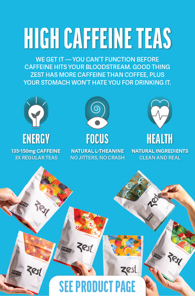 HIGH CAFFEINE TEAS  We get it - you can't function before caffeine hits your bloodstream. Good thing Zest has more caffeine than coffee, plus your stomach won't hate you for drinking it.   ENERGY: 3X the amount of caffeine found in regular teas FOCUS: L-Theanine for all-day, steady alertness HEALTH: No surgar and made with completely natural ingredients  SEE PRODUCT PAGE