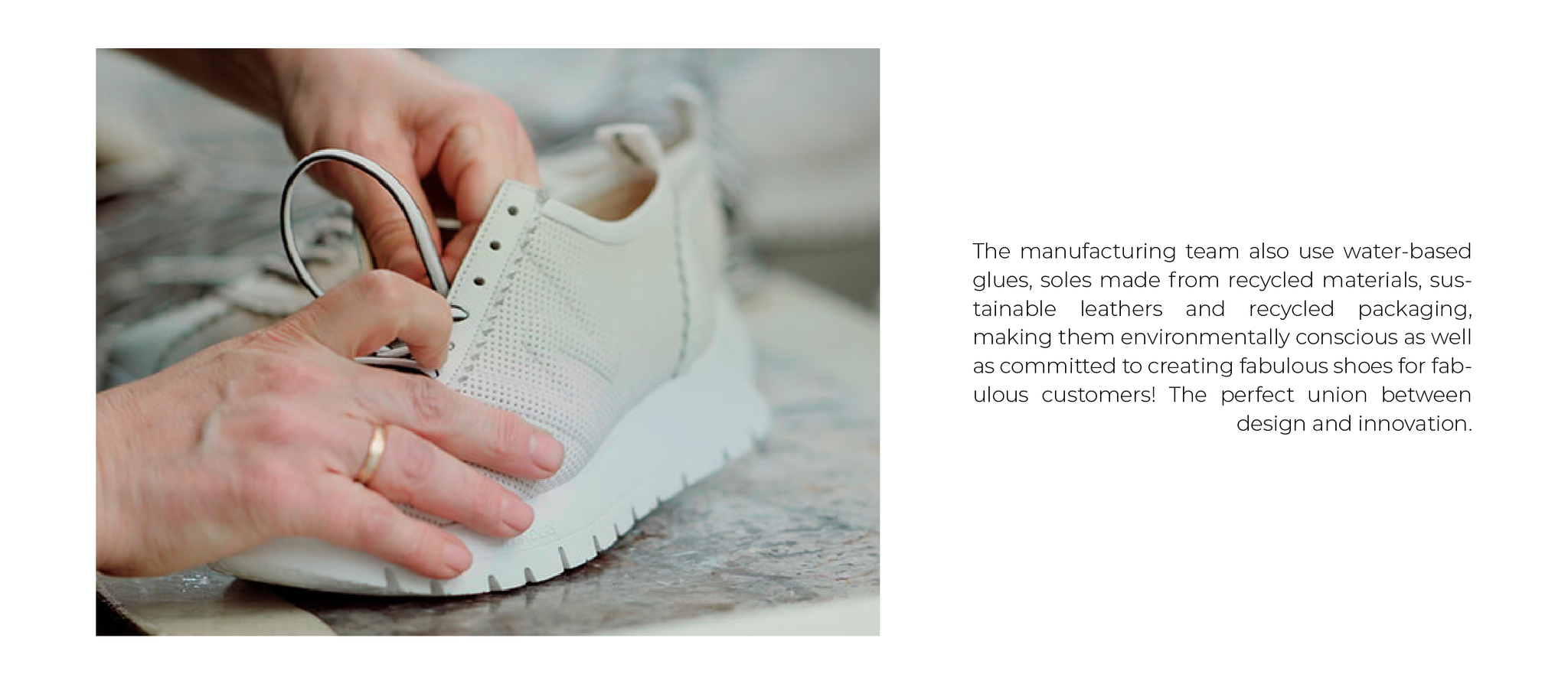 The manufacturing team also use water-based glues, soles made from recycled materials, sustainable leathers and recycled packaging, making them environmentally conscious as well as committed to creating fabulous shoes for fabulous customers! The perfect union between design and innovation.