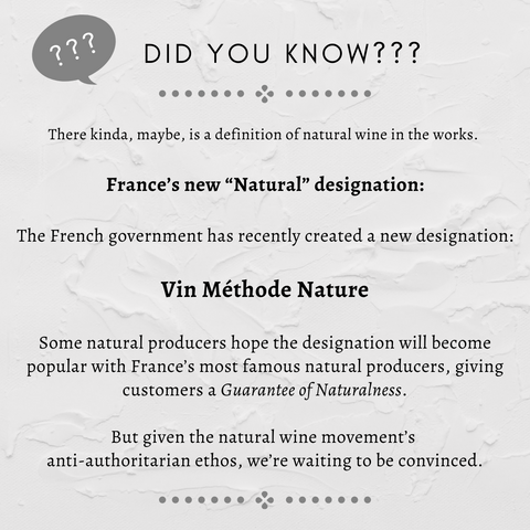 France’s new “Natural” designation OK, so there kinda, maybe, is a definition of natural wine in the works.   The French government has recently created a new designation, “Vin méthode nature,” which a producer can use on the label if they follow its rules. Some natural producers hope the designation will become popular with France’s most famous natural producers, giving customers a Guarantee of Naturalness. And maybe it will! But given the natural wine movement’s anti-authoritarian ethos, we’re waiting to be convinced.