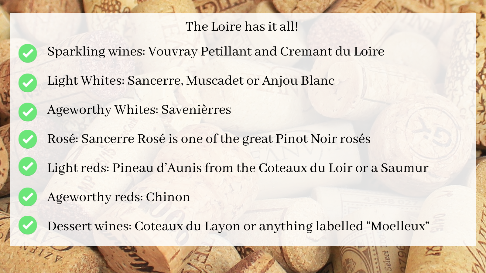 The Loire has it all!  If you want… Check out Sparkling wines: Vouvray Petillant and Cremant du Loire Light Whites: Sancerre, Muscadet or Anjou Blanc Ageworthy Whites: Savenièrres Rosé: Sancerre Rosé is one of the great Pinot Noir rosés Light reds: Pineau d’Aunis from the Coteaux du Loir or a Saumur Ageworthy reds: Chinon Dessert wines: Coteaux du Layon or anything labelled “Moelleux”