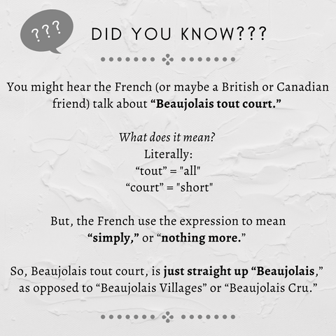 Did you know? You might hear the French (or maybe a British or Canadian friend) talk about “Beaujolais tout court.” What does it mean? Literally, “tout” and “court” mean “all” and “short,” but the French use the expression to mean “simply,” or “nothing more.”  So Beaujolais tout court, is just straight up “Beaujolais,” as opposed to “Beaujolais Villages” or “Beaujolais Cru.”