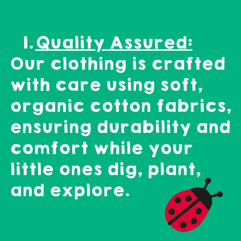 Quality Assured: Our clothing is crafted with care using soft, organic cotton fabrics, ensuring durability and comfort while your little ones dig, plant, and explore.