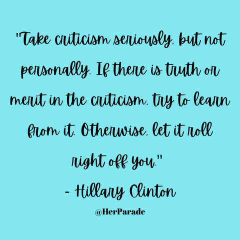 "Take criticism seriously, but not personally. If there is truth or merit in the criticism, try to learn from it. Otherwise, let it roll right off you." - Hillary Clinton