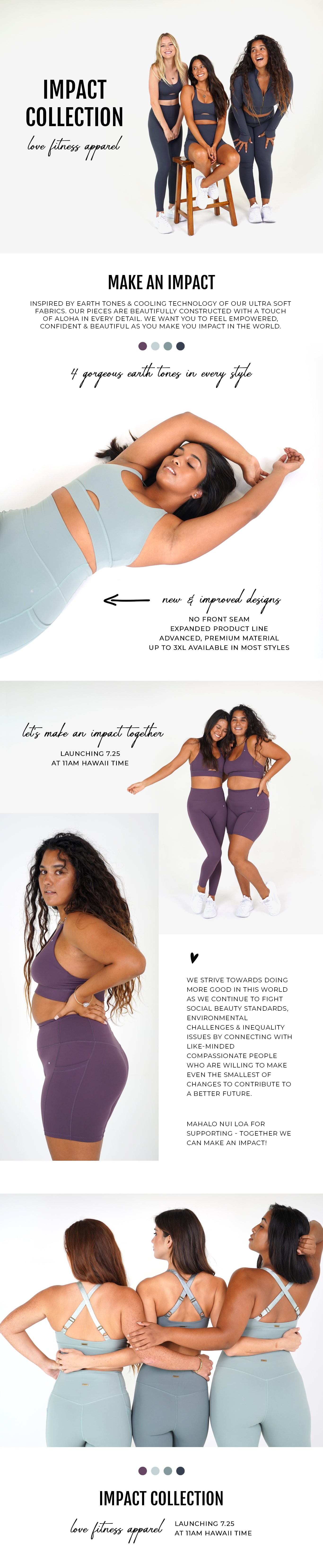 Impact Collection Restocking/Launching with all new styles on July 25th @ 11am HST.  Introducing Love Fitness Impact Collection. Inspired by earth tones & cooling technology of our ultra soft fabrics. Our pieces are beautifully constructed with a touch of aloha in every detail. We want you to feel empowered, confident & beautiful as you make you impact in the world.   We strive towards doing more good in this world as we continue to fight social beauty standards, environmental challenges & inequality issues by connecting with like-minded compassionate people who are willing to make even the smallest of changes to contribute to a better future.   Mahalo nui loa for supporting - together we can make an impact!