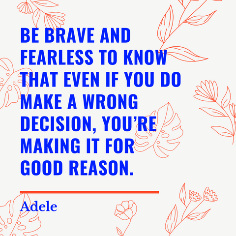 Be brave and fearless to know that even if you do make a wrong decision, you're making it for a good reason.