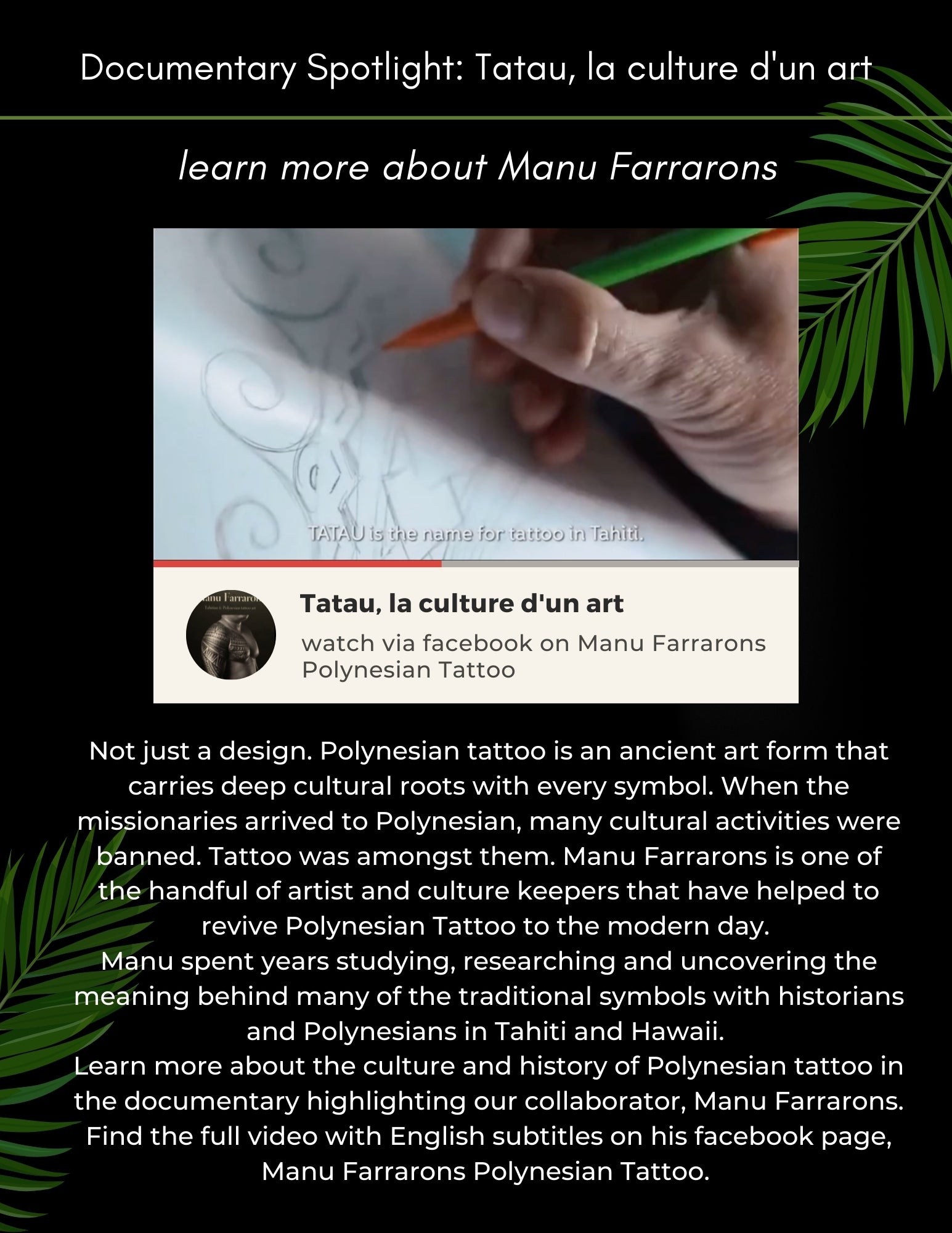 Not just a design. Polynesian tattoo is an ancient art form that carries deep cultural roots with every symbol. When the missionaries arrived to Polynesian, many cultural activities were banned. Tattoo was amongst them. Manu Farrarons is one of the handful of artist and culture keepers that have helped to revive Polynesian Tattoo to the modern day.  Manu spent years studying, researching and uncovering the meaning behind many of the traditional symbols with historians and Polynesians in Tahiti and Hawaii.  Learn more about the culture and history of Polynesian tattoo in the documentary highlighting our collaborator, Manu Farrarons. Find the full video with English subtitles on his facebook page, Manu Farrarons Polynesian Tattoo. 