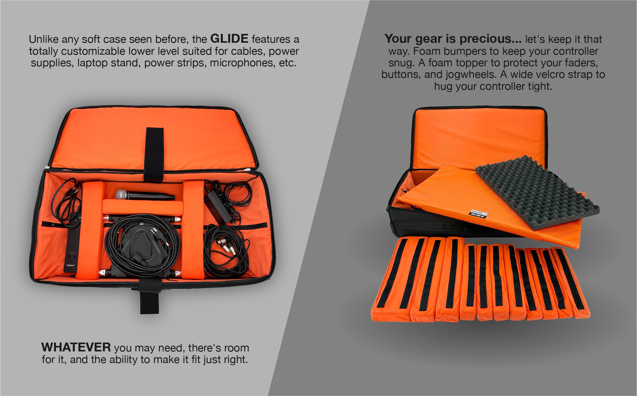 Unlike any soft case seen before, the GLIDE features a totally customizable lower level suited for cables, power supplies, laptop stand, power strips, microphones, etc. WHATEVER you may need, there's room for it, and the ability to make it fit just right.
