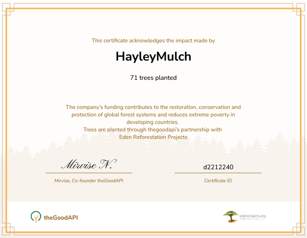 This certificate acknowledges the impact made by HayleyMulch. 71 trees planted. The company's funding contributes to the restoration, conservation and protection of global forest systems and reduces extreme poverty in developing countries. Trees are planted through thegoodapi's partnership with Eden Reforestation Projects. Mirvise N., Co-founder the GoodAPI. d2212240 Certificate ID.