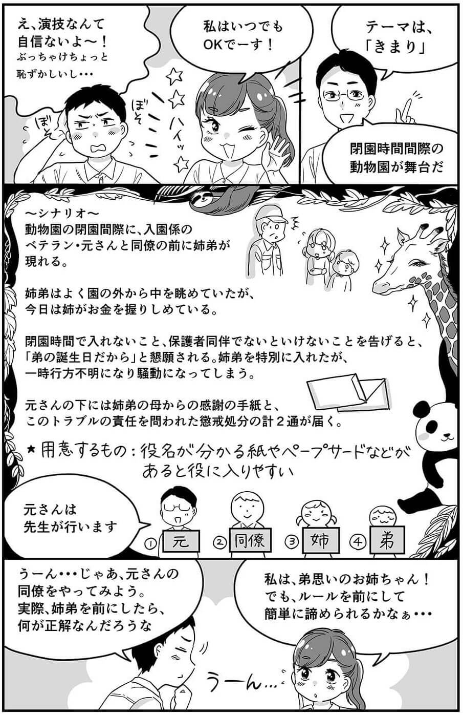 え、演技なんて自信ないよ〜！ぶっちゃけちょっと恥ずかしいし…私はいつでもOKでーす！テーマは「きまり」閉園時間間際の動物園が舞台だ。シナリオ：動物園の閉園間際に、入園係のベテラン・元さんと同僚の前に姉弟が現れる。姉弟はよく園の外から中を眺めていたが、今日は姉がお金を握りしめている。閉園時間で入れないこと、保護者同伴でないといけないことを告げると、「弟の誕生日だから」と懇願される。姉弟を特別に入れたが、一時行方不明になり騒動になってしまう。元さんの元には姉弟の母からの感謝の手紙と、このトラブルの責任を問われた懲戒処分の計2通が届く。用意するもの：役名が分かる紙やペープサードなどがあると役に入りやすい。元さんは先生が行います。うーん…じゃあ、元さんの同僚をやってみよう。実際、姉弟を前にしたら、何が正解なんだろうな。私は、弟思いのお姉ちゃん！でも、ルールを前にして簡単に諦められるかなぁ。