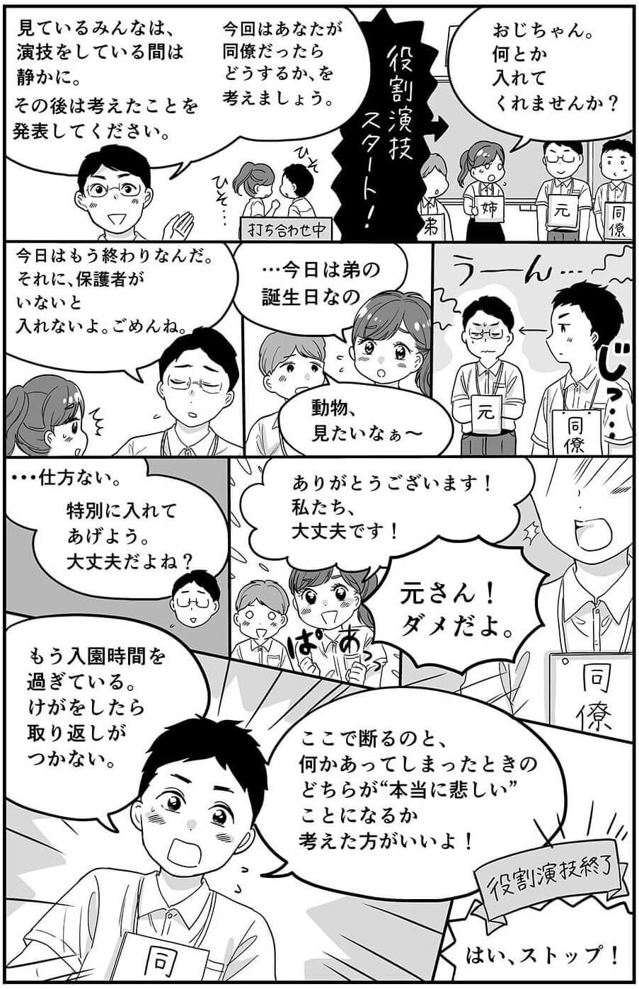 見ているみんなは、演技をしている間は静かに。その後は考えたことを発表してください。今回はあなたが同僚だったらどうするか、を考えましょう。役割演技スタート！おじちゃん、何とか入れてくれませんか？今日はもう終わりなんだ。それに、保護者がいないと入れないよ。ごめんね。…今日は弟の誕生日なの。動物、見たいなぁ〜。…仕方ない。特別に入れてあげよう。大丈夫だよね？ありがとうございます！私たち。大丈夫です！元さん！ダメだよ。もう入園時間を過ぎている。けがをしたら取り返しがつかない。ここで断るのと、何かあってしまったときのどちらが”本当に悲しい”事になるか考えた方がいいよ！役割演技終了！はい、ストップ！