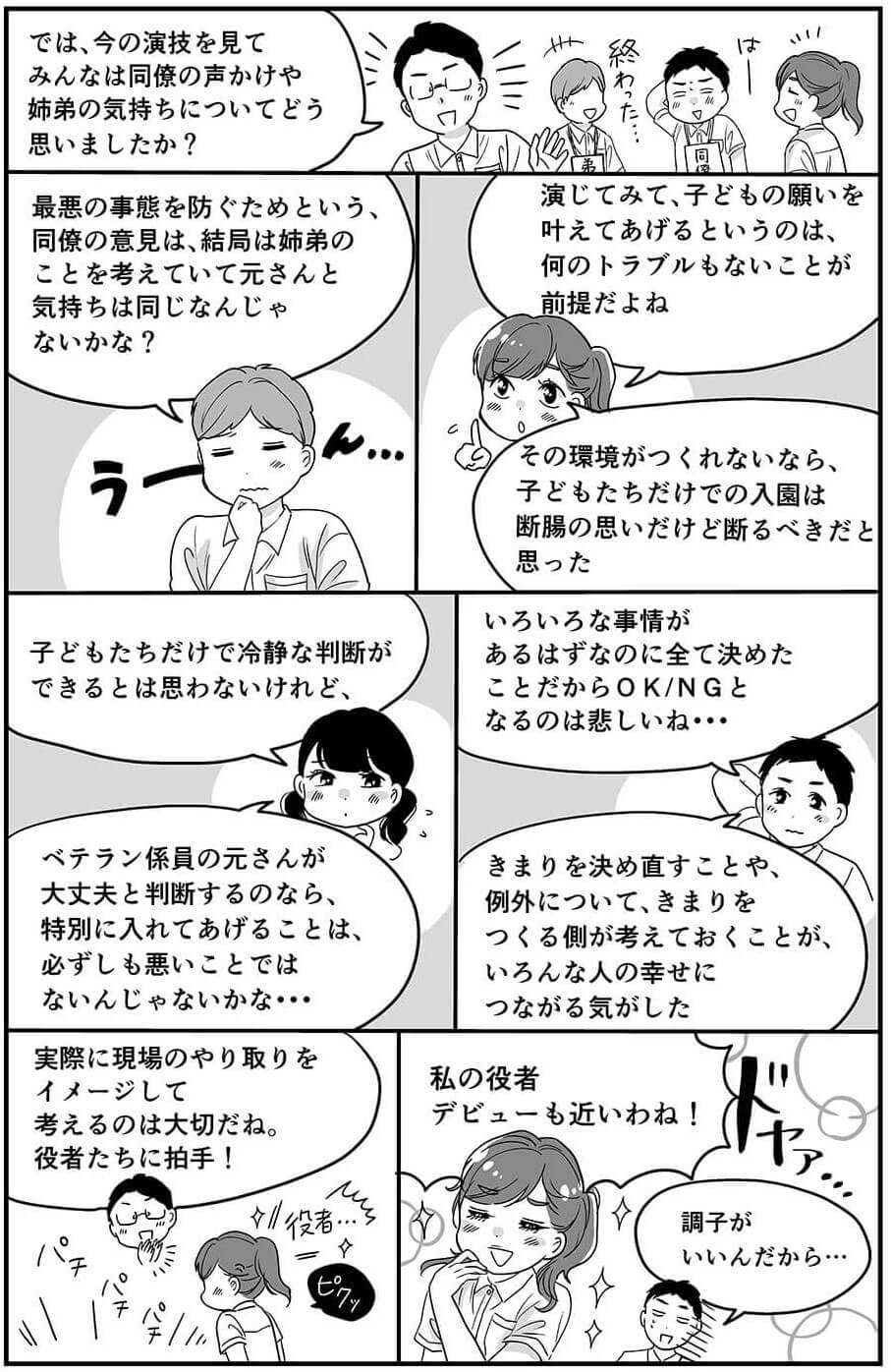 では、今の演技を見てみんなは同僚の声かけや姉弟の気持ちについてどう思いましたか?最悪の事態を防ぐためという、同僚の意見は、結局は姉弟のことを考えていて元さんと気持ちは同じなんじゃないかな？演じてみて、子どもの願いを叶えてあげるというのは、何のトラブルもないことが前提だよね。その環境がつくれないなら、子どもたちだけでの入園は断腸の思いだけど断るべきだと思った。子どもたちだけで冷静な判断ができるとは思わないけれど、ベテラン係員の元さんが大丈夫と判断するのなら、特別に入れてあげることは、必ずしも悪いことではないんじゃないかな…いろいろな事情があるはずなのに全て決めたことだからOK/NGとなるのは悲しいね…きまりを決め直すことや、例外について、きまりをつくる側が考えておくことが、いろんな人の幸せにつながる気がした。実際に現場のやり取りをイメージして考えるのは大切だね。役者たちに拍手！私の役者デビューも近いわね！調子がいいんだから…