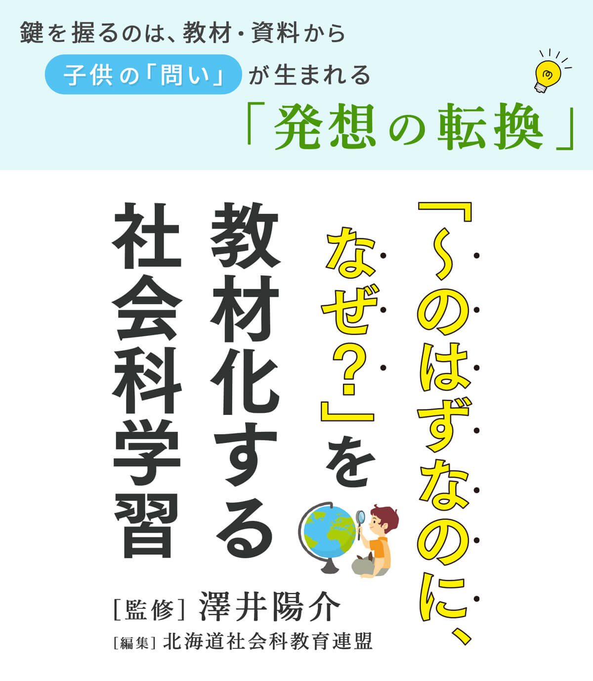 鍵を握るのは、教材・資料から子供の「問い」が生まれる「発想の転換」「〜のはずなのに、なぜ？」を教材化する社会科学習［監修］澤井陽介　［編集］北海道社会科教育連盟