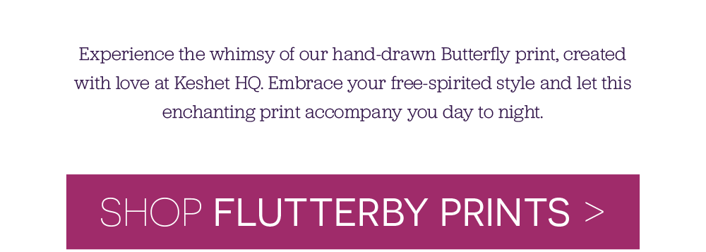 Experience the whimsy of our hand-drawn Butterfly print, created with love at Keshet HQ. Embrace your free-spirited style and let this enchanting print accompany you day to night. shop Flutterby Prints >