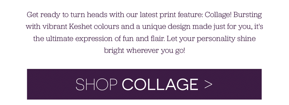 Get ready to turn heads with our latest print feature: Collage! Bursting with vibrant Keshet colours and a unique design made just for you, it's the ultimate expression of fun and flair. Let your personality shine bright wherever you go!