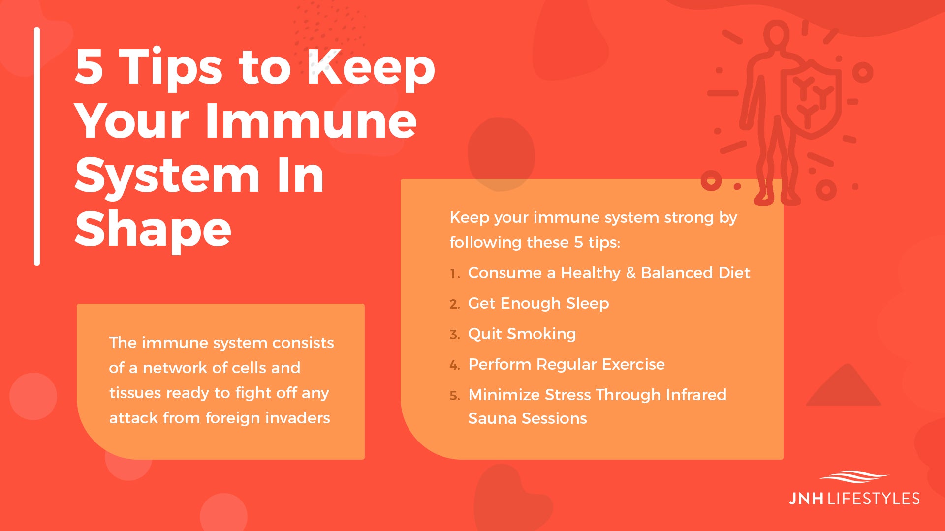 5 Tips to Keep Your Immune System In Shape -The immune system consists of a network of cells and tissues ready to fight off any attack from foreign invaders -Keep your immune system strong by following these 5 tips: 1. Consume a Healthy & Balanced Diet 2. Get Enough Sleep 3. Quit Smoking 4. Perform Regular Exercise 5. Minimize Stress Through Infrared Sauna Sessions