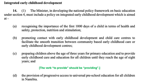 Section 14 of the Namibia Basic Education Act, 3 of 2020 that reads: "Integrated early childhood development 14. (1) The Minister, in developing the national policy framework on basic education under section 4, must include a policy on integrated early childhood development which is aimed at - (a) recognising the importance of the first 1000 days of a child in terms of health and safety, protection, nutrition and stimulation; (b) promoting contact with early childhood development and child care centres to facilitate the smooth transition between community based early childhood care or early childhood development centres; (c) preparing children above the age of three years for primary education and to provide early childhood care and education for all children until they reach the age of eight years; and [The verb “to provide” should be “providing”.] (d) the provision of progressive access to universal pre-school education for all children in Namibia."