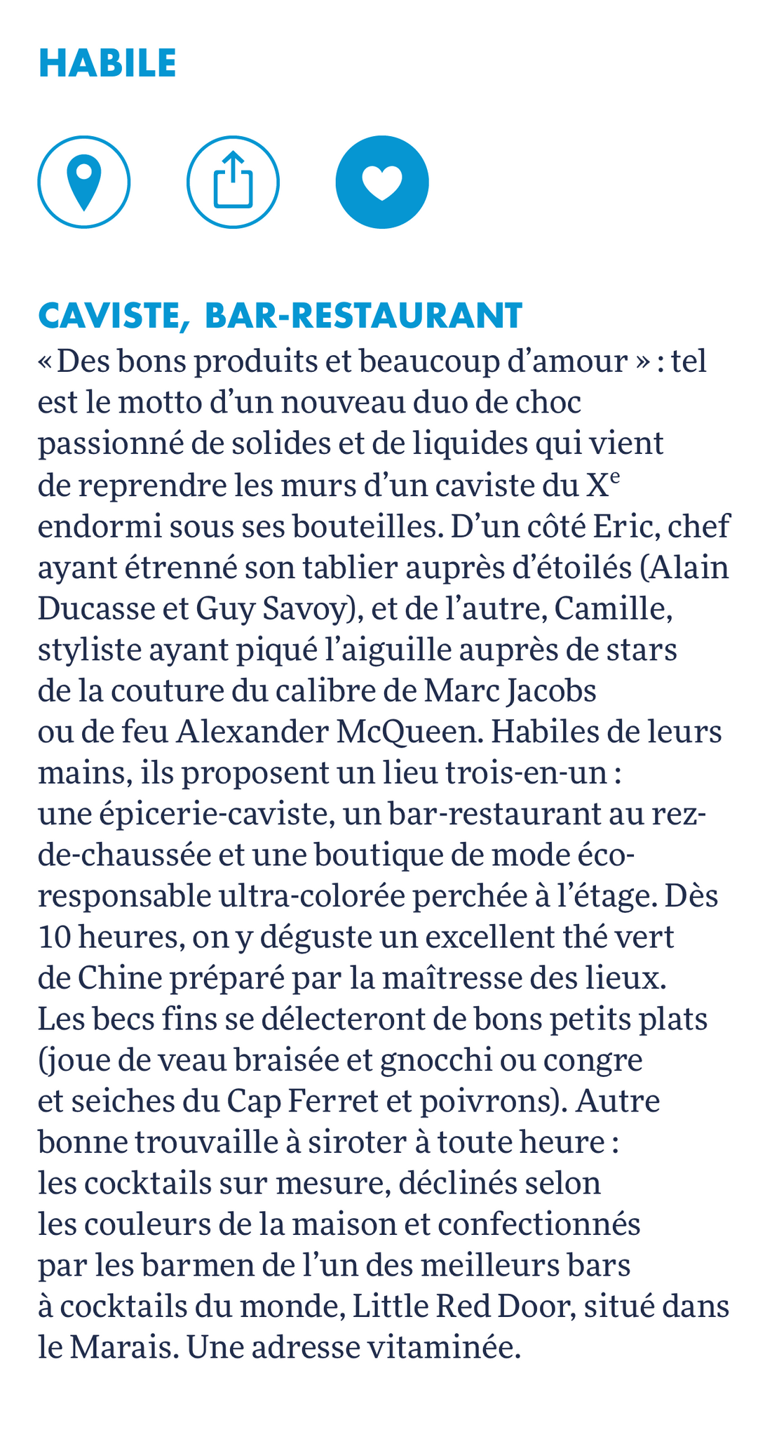 HABILE est mis à l'honneur dans le Louis Vuitton city guide. Voici la description : «Des bons produits et beaucoup d'amour»: tel est le motto d'un nouveau duo de choc passionné de solides et de liquides qui vient de reprendre les murs d'un caviste du X° endormi sous ses bouteilles. D'un côté Eric, chef ayant étrenné son tablier auprès d'étoilés (Alain Ducasse et Guy Savoy), et de l'autre, Camille, styliste ayant piqué l'aiguille auprès de stars de la couture du calibre de Marc Jacobs ou de feu Alexander McQueen. Habiles de leurs mains, ils proposent un lieu trois-en-un: une épicerie-caviste, un bar-restaurant au rez-de-chaussée et une boutique de mode éco-responsable ultra-colorée perchée à l'étage. Dès 10 heures, on y déguste un excellent thé vert de Chine préparé par la maîtresse des lieux. Les becs fins se délecteront de bons petits plats (joue de veau braisée et gnocchi ou congre et seiches du Cap Ferret et poivrons). Autre bonne trouvaille à siroter à toute heure : les cocktails sur mesure, déclinés selon les couleurs de la maison et confectionnés par les barmen de l'un des meilleurs bars à cocktails du monde, Little Red Door, situé le Marais. Une adresse vitaminée.