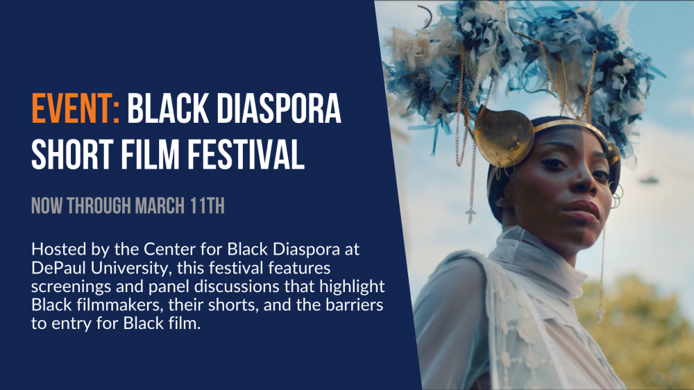 Event: Black Diaspora Short Film Festival. Now through March 11th. Hosted by the Center for Black Diaspora at DePaul University, this festival features screenings and panel discussions that highlight Black filmmakers, their shorts, and the barriers to entry for Black film.