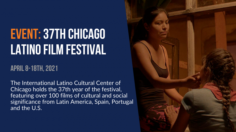 Event: 37th Chicago Latino Film Festival. April 8-18th, 2021. The International Latino Cultural Center of Chicago holds the 37th year of the festival, featuring over 100 films of cultural and social significance from Latin America, Spain, Portugal, and the U.S.